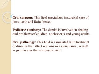 Oral surgeon: This field specializes in surgical care of
jaws, teeth and facial bones.
Pediatric dentistry: The dentist is involved in dealing
oral problems of children, adolescents and young adults.
Oral pathology: This field is associated with treatment
of diseases that affect oral mucous membranes, as well
as gum tissues that surrounds teeth.
 