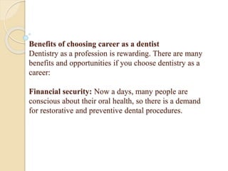 Benefits of choosing career as a dentist
Dentistry as a profession is rewarding. There are many
benefits and opportunities if you choose dentistry as a
career:
Financial security: Now a days, many people are
conscious about their oral health, so there is a demand
for restorative and preventive dental procedures.
 