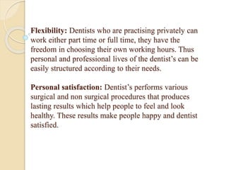 Flexibility: Dentists who are practising privately can
work either part time or full time, they have the
freedom in choosing their own working hours. Thus
personal and professional lives of the dentist’s can be
easily structured according to their needs.
Personal satisfaction: Dentist’s performs various
surgical and non surgical procedures that produces
lasting results which help people to feel and look
healthy. These results make people happy and dentist
satisfied.
 