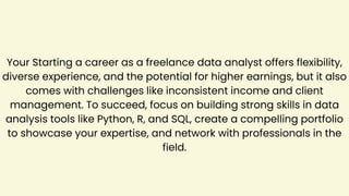 Your Starting a career as a freelance data analyst offers flexibility,
diverse experience, and the potential for higher earnings, but it also
comes with challenges like inconsistent income and client
management. To succeed, focus on building strong skills in data
analysis tools like Python, R, and SQL, create a compelling portfolio
to showcase your expertise, and network with professionals in the
field.
 