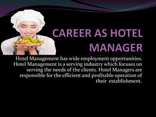 Hotel Management has wide employment opportunities.
Hotel Management is a serving industry which focuses on
serving the needs of the clients. Hotel Managers are
responsible for the efficient and profitable operation of
their establishment.
 