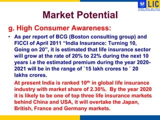 Market Potential
g. High Consumer Awareness:
• As per report of BCG (Boston consulting group) and
  FICCI of April 2011 “India Insurance: Turning 10,
  Going on 20”, it is estimated that life insurance sector
  will grow at the rate of 20% to 22% during the next 10
  years i.e the estimated premium during the year 2020-
  2021 will be in the range of `15 lakh crores to ` 20
  lakhs crores.
  At present India is ranked 10th in global life insurance
  industry with market share of 2.30%. By the year 2020
  it is likely to be one of top three life insurance markets
  behind China and USA, it will overtake the Japan,
  British, France and Germany markets.
 
