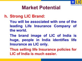 Market Potential
h. Strong LIC Brand:
  You will be associated with one of the
  leading Life Insurance Company of
  the world.
  The brand image of LIC of India is
  huge, people in India identifies life
  Insurance as LIC only.
  Thus selling life Insurance policies for
  LIC of India is much easier.
 