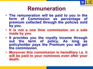 Remuneration
• The remuneration will be paid to you in the
  form of Commission as percentage of
  premium collected through the policies sold
  by you.
• It is not a one time commission on a sale
  made by you.
• It provides you the royalty income through
  out the term of policy. As long as
  policyholder pays the Premium you will get
  the commission.
• Moreover this commission is hereditary i.e. it
  will be paid to your nominees even after your
  death.
 