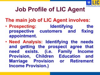 Job Profile of LIC Agent
The main job of LIC Agent involves:
• Prospecting:       Identifying   the
  prospective customers and fixing
  appointment.
• Need Analysis: Identifying the needs
  and getting the prospect agree that
  need exists. (i.e. Family Income
  Provision, Children Education and
  Marriage Provision or Retirement
  Income Provision.)
 