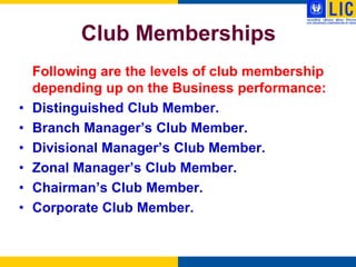 Club Memberships
    Following are the levels of club membership
    depending up on the Business performance:
•   Distinguished Club Member.
•   Branch Manager‟s Club Member.
•   Divisional Manager‟s Club Member.
•   Zonal Manager‟s Club Member.
•   Chairman‟s Club Member.
•   Corporate Club Member.
 