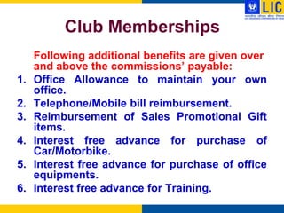 Club Memberships
     Following additional benefits are given over
     and above the commissions‟ payable:
1.   Office Allowance to maintain your own
     office.
2.   Telephone/Mobile bill reimbursement.
3.   Reimbursement of Sales Promotional Gift
     items.
4.   Interest free advance for purchase of
     Car/Motorbike.
5.   Interest free advance for purchase of office
     equipments.
6.   Interest free advance for Training.
 