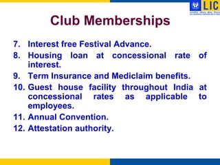Club Memberships
7. Interest free Festival Advance.
8. Housing loan at concessional rate of
    interest.
9. Term Insurance and Mediclaim benefits.
10. Guest house facility throughout India at
    concessional rates as applicable to
    employees.
11. Annual Convention.
12. Attestation authority.
 