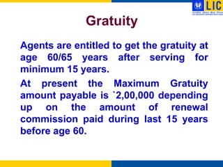 Gratuity
Agents are entitled to get the gratuity at
age 60/65 years after serving for
minimum 15 years.
At present the Maximum Gratuity
amount payable is `2,00,000 depending
up on the amount of renewal
commission paid during last 15 years
before age 60.
 