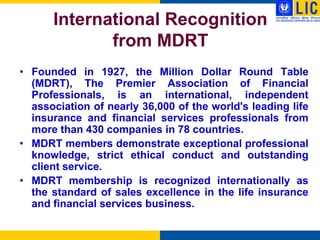 International Recognition
             from MDRT
• Founded in 1927, the Million Dollar Round Table
  (MDRT), The Premier Association of Financial
  Professionals, is an international, independent
  association of nearly 36,000 of the world's leading life
  insurance and financial services professionals from
  more than 430 companies in 78 countries.
• MDRT members demonstrate exceptional professional
  knowledge, strict ethical conduct and outstanding
  client service.
• MDRT membership is recognized internationally as
  the standard of sales excellence in the life insurance
  and financial services business.
 