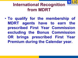 International Recognition
           from MDRT
• To qualify for the membership of
  MDRT agents have to earn the
  prescribed First Year Commission
  excluding the Bonus Commission
  OR brings prescribed First Year
  Premium during the Calendar year.
 