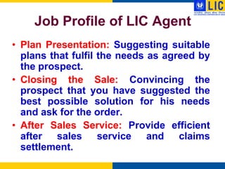 Job Profile of LIC Agent
• Plan Presentation: Suggesting suitable
  plans that fulfil the needs as agreed by
  the prospect.
• Closing the Sale: Convincing the
  prospect that you have suggested the
  best possible solution for his needs
  and ask for the order.
• After Sales Service: Provide efficient
  after sales service and claims
  settlement.
 