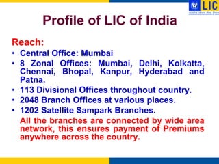 Profile of LIC of India
Reach:
• Central Office: Mumbai
• 8 Zonal Offices: Mumbai, Delhi, Kolkatta,
  Chennai, Bhopal, Kanpur, Hyderabad and
  Patna.
• 113 Divisional Offices throughout country.
• 2048 Branch Offices at various places.
• 1202 Satellite Sampark Branches.
  All the branches are connected by wide area
  network, this ensures payment of Premiums
  anywhere across the country.
 