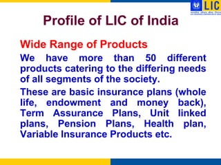 Profile of LIC of India
Wide Range of Products
We have more than 50 different
products catering to the differing needs
of all segments of the society.
These are basic insurance plans (whole
life, endowment and money back),
Term Assurance Plans, Unit linked
plans, Pension Plans, Health plan,
Variable Insurance Products etc.
 