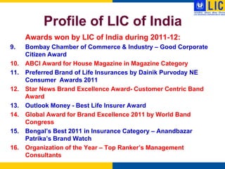 Profile of LIC of India
      Awards won by LIC of India during 2011-12:
9.    Bombay Chamber of Commerce & Industry – Good Corporate
      Citizen Award
10.   ABCI Award for House Magazine in Magazine Category
11.   Preferred Brand of Life Insurances by Dainik Purvoday NE
      Consumer Awards 2011
12.   Star News Brand Excellence Award- Customer Centric Band
      Award
13.   Outlook Money - Best Life Insurer Award
14.   Global Award for Brand Excellence 2011 by World Band
      Congress
15.   Bengal‟s Best 2011 in Insurance Category – Anandbazar
      Patrika‟s Brand Watch
16.   Organization of the Year – Top Ranker‟s Management
      Consultants
 