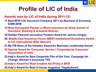 Profile of LIC of India
Awards won by LIC of India during 2011-12:
17.Best BFSI Life Insurance Company 2011 by Business & Economy
   ICMR-BFM
18.Most Successful Pioneer in Micro Insurance by Amity School of
   Insurance, Banking & Actuarial Science
19.Golden Peacock Innovative Product Award for Jeevan Arogya
20. Middle East Insurance Forum (MEIF) Institutional Excellence Award
   to LIC International (BSC Bahrain)
21.My FM Stars of the Industry Award for Business Leadership Award
22.Special Award for Consumer Service ( Corporate) by Consumer
   Association of India
23.Indy‟s Award for Best Corporate Film of the Year, Campaign for
   Change, Women‟s Insurance TVC
24.Indy‟s Award for Most Creative Ad (Print) in BFSI
25.Indy‟s Award for Best in house magazine „Yogakshema‟.
 