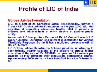 Profile of LIC of India
Golden Jubilee Foundation:
LIC, as a part of its Corporate Social Responsibility, formed a
Trust - „LIC Golden Jubilee Foundation‟ in the year 2006, with the
objective of promoting education, health, relief of poverty or
distress and advancement of other objects of general public
utility.
As on date LIC has put in a Corpus of Rs. 90 Crores towards LIC
Golden Jubilee Foundation and interest is distributed for various
Charitable Purposes. So far it has sanctioned projects worth of
Rs. 22.35 crore.
LIC Golden Jubilee Scholarship Scheme provides scholarship to
economically weaker sections of the society to pursue higher
education at the rate of Rs. 100000/- per year for 10 students per
Division till they complete their graduation/ professional course.
Approximately 2650 students have benefited from the Scheme so
far.
 