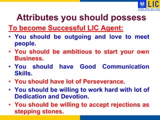 Attributes you should possess
To become Successful LIC Agent:
• You should be outgoing and love to meet
  people.
• You should be ambitious to start your own
  Business.
• You should have Good Communication
  Skills.
• You should have lot of Perseverance.
• You should be willing to work hard with lot of
  Dedication and Devotion.
• You should be willing to accept rejections as
  stepping stones.
 
