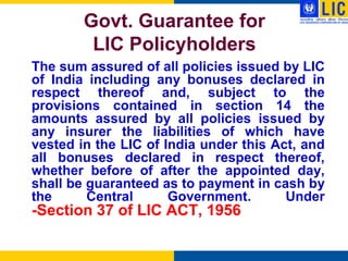 Govt. Guarantee for
         LIC Policyholders
The sum assured of all policies issued by LIC
of India including any bonuses declared in
respect thereof and, subject to the
provisions contained in section 14 the
amounts assured by all policies issued by
any insurer the liabilities of which have
vested in the LIC of India under this Act, and
all bonuses declared in respect thereof,
whether before of after the appointed day,
shall be guaranteed as to payment in cash by
the      Central      Government.       Under
-Section 37 of LIC ACT, 1956
 