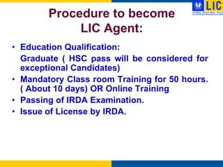 Procedure to become
             LIC Agent:
• Education Qualification:
  Graduate ( HSC pass will be considered for
  exceptional Candidates)
• Mandatory Class room Training for 50 hours.
  ( About 10 days) OR Online Training
• Passing of IRDA Examination.
• Issue of License by IRDA.
 