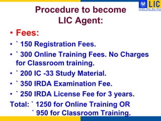 Procedure to become
           LIC Agent:
• Fees:
• ` 150 Registration Fees.
• ` 300 Online Training Fees. No Charges
  for Classroom training.
• ` 200 IC -33 Study Material.
• ` 350 IRDA Examination Fee.
• ` 250 IRDA License Fee for 3 years.
Total: ` 1250 for Online Training OR
       ` 950 for Classroom Training.
 