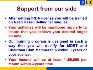 Support from our side
• After getting IRDA license you will be trained
  on Need Based Selling techniques.
• Your activities will be monitored regularly to
  insure that you achieve your desired target
  on time.
• Our training program is designed in such a
  way that you will qualify for MDRT and
  Chairman Club Membership within 3 years of
  your agency.
• Your income will be at least `1,00,000 per
  month within 3 years time.
 