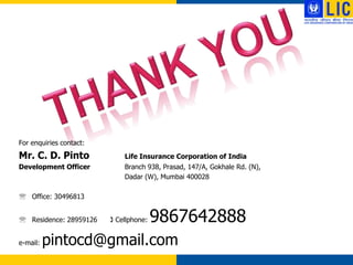For enquiries contact:
Mr. C. D. Pinto              Life Insurance Corporation of India
Development Officer          Branch 938, Prasad, 147/A, Gokhale Rd. (N),
                             Dadar (W), Mumbai 400028

 Office: 30496813


 Residence: 28959126    ( Cellphone:   9867642888
e-mail:   pintocd@gmail.com
 