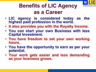 Benefits of LIC Agency
            as a Career
• LIC agency is considered today as the
  highest paid profession in the world.
• It also provides you with the Royalty Income.
• You can start your own Business with less
  Capital Investment.
• You have freedom to set your own working
  hours.
• You have the opportunity to earn as per your
  potential.
• Your work gets easier and less demanding
  as your business grows.
 