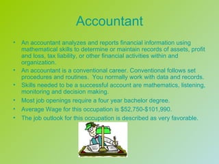 Accountant
•   An accountant analyzes and reports financial information using
    mathematical skills to determine or maintain records of assets, profit
    and loss, tax liability, or other financial activities within and
    organization.
•   An accountant is a conventional career. Conventional follows set
    procedures and routines. You normally work with data and records.
•   Skills needed to be a successful account are mathematics, listening,
    monitoring and decision making.
•   Most job openings require a four year bachelor degree.
•   Average Wage for this occupation is $52,750-$101,990.
•   The job outlook for this occupation is described as very favorable.
 