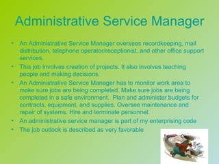 Administrative Service Manager
•   An Administrative Service Manager oversees recordkeeping, mail
    distribution, telephone operator/receptionist, and other office support
    services.
•   This job involves creation of projects. It also involves teaching
    people and making decisions.
•   An Administrative Service Manager has to monitor work area to
    make sure jobs are being completed. Make sure jobs are being
    completed in a safe environment. Plan and administer budgets for
    contracts, equipment, and supplies. Oversee maintenance and
    repair of systems. Hire and terminate personnel.
•   An administrative service manager is part of my enterprising code
•   The job outlook is described as very favorable
 