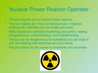 Nuclear Power Reactor Operator
• This job requires you to control nuclear reactors.
• This is a realistic job. This is a hands-on job. It requires
  working with materials such as metals and wood.
• Skills needed are operation monitoring and control, reading
  comprehension, critical thinking, and troubleshooting.
• This job can be dangerous but is something you can enjoy if
  your into working with machines and your hands
• The job outlook for this career is considered very favorable
 