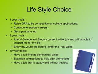 Life Style Choice
•   1 year goals:
     – Raise GPA to be competitive on college applications.
     – Continue to explore careers
     – Get a part time job
•   5 year goals:
     – Attend College and Study a career I will enjoy and will be able to
       support me for my life
     – Enjoy my young life before I enter the “real world”
•   10 year goals:
     – Have a full time as something I enjoy
     – Establish connections to help gain promotions
     – Have a job that is steady and will not get lost
 