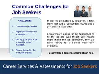 Career Services & Assessments for Job Seekers
In order to get noticed by employers, it takes
more than just a well-written resume and a
personalized cover letter.
Employers are looking for the right person to
fill the job and even though your resume
might match the job description, they are
really looking for something more from
applicants.
This is where a career assessment can help.
Common Challenges for
Job Seekers
CHALLENGES
1. Competitive job market.
2. High expectations from
employers.
3. Getting your application
noticed by hiring
managers.
4. Performing well in the
interview process.
 