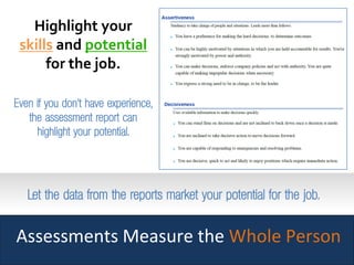 Assessments Measure the Whole Person
Highlight yourHighlight your
skillsskills andand potentialpotential
for the job.for the job.
Even if you don’t have experience,
the assessment report can
highlight your potential.
Let the data from the reports market your potential for the job.Let the data from the reports market your potential for the job.
 