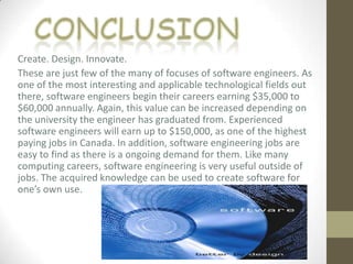 Create. Design. Innovate.
These are just few of the many of focuses of software engineers. As
one of the most interesting and applicable technological fields out
there, software engineers begin their careers earning $35,000 to
$60,000 annually. Again, this value can be increased depending on
the university the engineer has graduated from. Experienced
software engineers will earn up to $150,000, as one of the highest
paying jobs in Canada. In addition, software engineering jobs are
easy to find as there is a ongoing demand for them. Like many
computing careers, software engineering is very useful outside of
jobs. The acquired knowledge can be used to create software for
one’s own use.
 
