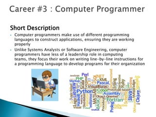Short Description
   Computer programmers make use of different programming
    languages to construct applications, ensuring they are working
    properly
   Unlike Systems Analysts or Software Engineering, computer
    programmers have less of a leadership role in computing
    teams, they focus their work on writing line-by-line instructions for
    a programming language to develop programs for their organization
 