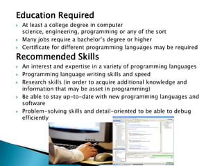 Education Required
   At least a college degree in computer
    science, engineering, programming or any of the sort
   Many jobs require a bachelor’s degree or higher
   Certificate for different programming languages may be required
Recommended Skills
   An interest and expertise in a variety of programming languages
   Programming language writing skills and speed
   Research skills (in order to acquire additional knowledge and
    information that may be asset in programming)
   Be able to stay up-to-date with new programming languages and
    software
   Problem-solving skills and detail-oriented to be able to debug
    efficiently
 