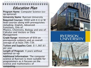 Education Plan
Program Name: Computer Science (co-
op optional)
University Name: Ryerson University
Required Courses: OSSD with 6 U or M
level courses along with prerequisites
including: English, Advanced
Functions, One of:
Physics, Chemistry, Biology and one of:
Calculus and Vectors or Data
Management
Grade Range: minimum of 65% on
prerequisite subjects and an overall
average of at least 70%-73%
Tuition and Supplies Cost: $11,987.61
per year
Length of Program: 4 years without
optional co-op
Additional Information: The computer
science at Ryerson is most suitable for
programmers as it focuses on the
science and mathematics of
computing.
 