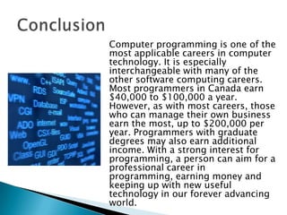 Computer programming is one of the
most applicable careers in computer
technology. It is especially
interchangeable with many of the
other software computing careers.
Most programmers in Canada earn
$40,000 to $100,000 a year.
However, as with most careers, those
who can manage their own business
earn the most, up to $200,000 per
year. Programmers with graduate
degrees may also earn additional
income. With a strong interest for
programming, a person can aim for a
professional career in
programming, earning money and
keeping up with new useful
technology in our forever advancing
world.
 