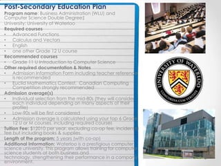 Post-Secondary Education Plan
Program name: Business Administration (WLU) and
Computer Science Double Degree‡
University: University of Waterloo
Required courses
• Advanced Functions
• Calculus and Vectors
• English
• one other Grade 12 U course
Recommended courses
• Grade 11 U Introduction to Computer Science
Other required documentation & Notes
• Admission Information Form including teacher reference
     is recommended
• Euclid Mathematics Contest, Canadian Computing
     Competition strongly recommended
Admission average(s)
• Individual selection from the mid-80s (they will consider
     each individual depending on many aspects of their
     profile)
• Low-90s will be first considered
• Admission average is calculated using your top 6 Grade
     12 U or M courses, including required courses
Tuition Fee: $12010 per year, excluding co-op fee, incidental
fee but including books & supplies.
Length of the program: 5 years (with co-op)
Additional Information: Waterloo is a prestigious computer
science university. This program allows training for computer
science students at both business and
technology, strengthening their performance in a company
environment.
 