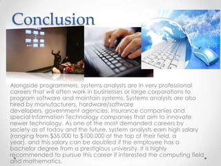 Conclusion


Alongside programmers, systems analysts are in very professional
careers that will often work in businesses or large corporations to
program software and maintain systems. Systems analysts are also
hired by manufacturers, hardware/software
developers, government agencies, insurance companies and
special Information Technology companies that aim to innovate
newer technology. As one of the most demanded careers by
society as of today and the future, system analysts earn high salary
(ranging from $35,000 to $100,000 at the top of their field, a
year), and this salary can be doubled if the employee has a
bachelor degree from a prestigious university. It is highly
recommended to pursue this career if interested the computing field
and mathematics.
 