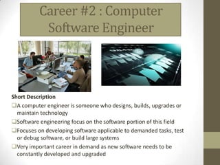 Career #2 : Computer
           Software Engineer



Short Description
A computer engineer is someone who designs, builds, upgrades or
  maintain technology
Software engineering focus on the software portion of this field
Focuses on developing software applicable to demanded tasks, test
  or debug software, or build large systems
Very important career in demand as new software needs to be
  constantly developed and upgraded
 