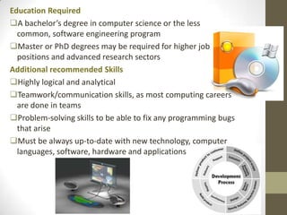 Education Required
A bachelor’s degree in computer science or the less
  common, software engineering program
Master or PhD degrees may be required for higher job
  positions and advanced research sectors
Additional recommended Skills
Highly logical and analytical
Teamwork/communication skills, as most computing careers
  are done in teams
Problem-solving skills to be able to fix any programming bugs
  that arise
Must be always up-to-date with new technology, computer
  languages, software, hardware and applications
 