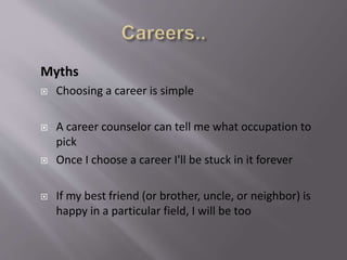Myths
 Choosing a career is simple
 A career counselor can tell me what occupation to
pick
 Once I choose a career I'll be stuck in it forever
 If my best friend (or brother, uncle, or neighbor) is
happy in a particular field, I will be too
 