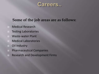 Some of the job areas are as follows:
 Medical Research
 Testing Laboratories
 Waste-water Plant
 Medical Laboratories
 Oil Industry
 Pharmaceutical Companies
 Research and Development Firms
 