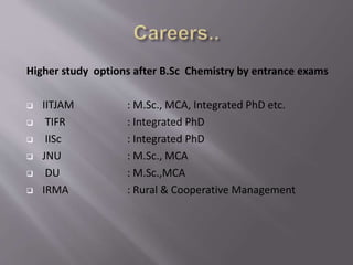 Higher study options after B.Sc Chemistry by entrance exams
 IITJAM : M.Sc., MCA, Integrated PhD etc.
 TIFR : Integrated PhD
 IISc : Integrated PhD
 JNU : M.Sc., MCA
 DU : M.Sc.,MCA
 IRMA : Rural & Cooperative Management
 