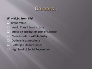 Why M.Sc. from IITs?
 Brand Value
 World Class Infrastructure
 Stress on application part of Science
 More interface with Industry
 Optimistic atmosphere
 Better job Opportunities
 High level of Social Recognition
 