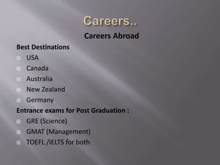Careers Abroad
Best Destinations
 USA
 Canada
 Australia
 New Zealand
 Germany
Entrance exams for Post Graduation :
 GRE (Science)
 GMAT (Management)
 TOEFL /IELTS for both
 