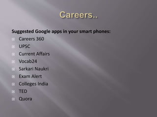 Suggested Google apps in your smart phones:
 Careers 360
 UPSC
 Current Affairs
 Vocab24
 Sarkari Naukri
 Exam Alert
 Colleges India
 TED
 Quora
 