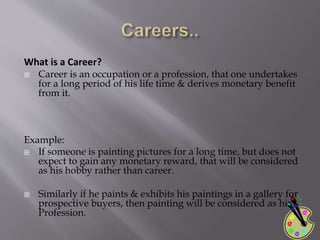 What is a Career?
 Career is an occupation or a profession, that one undertakes
for a long period of his life time & derives monetary benefit
from it.
Example:
 If someone is painting pictures for a long time, but does not
expect to gain any monetary reward, that will be considered
as his hobby rather than career.
 Similarly if he paints & exhibits his paintings in a gallery for
prospective buyers, then painting will be considered as his
Profession.
 